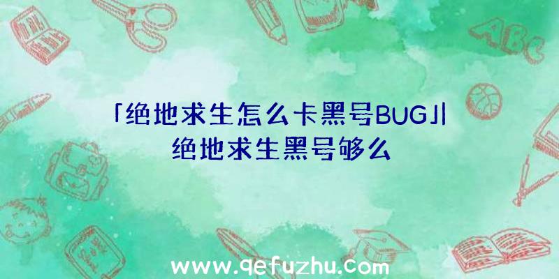 「绝地求生怎么卡黑号BUG」|绝地求生黑号够么